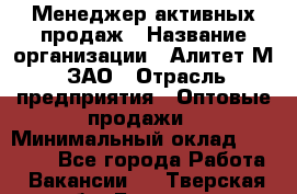 Менеджер активных продаж › Название организации ­ Алитет-М, ЗАО › Отрасль предприятия ­ Оптовые продажи › Минимальный оклад ­ 35 000 - Все города Работа » Вакансии   . Тверская обл.,Бологое г.